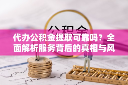 涵江代办公积金提取可靠吗？全面解析服务背后的真相与风险