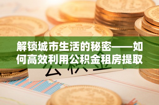 涵江解锁城市生活的秘密——如何高效利用公积金租房提取政策优化居住体验