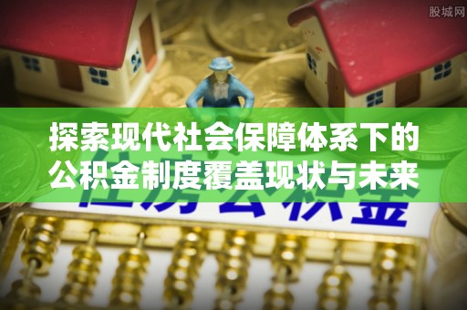 涵江探索现代社会保障体系下的公积金制度覆盖现状与未来发展
